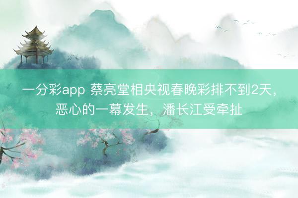 一分彩app 蔡亮堂相央视春晚彩排不到2天,恶心的一幕发生,潘长江受牵扯