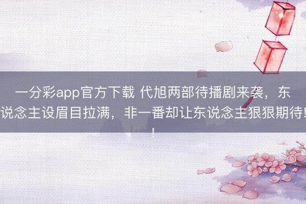 一分彩app官方下载 代旭两部待播剧来袭,东说念主设眉目拉满,非一番却让东说念主狠狠期待!