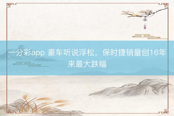 一分彩app 豪车听说浮松，保时捷销量创16年来最大跌幅