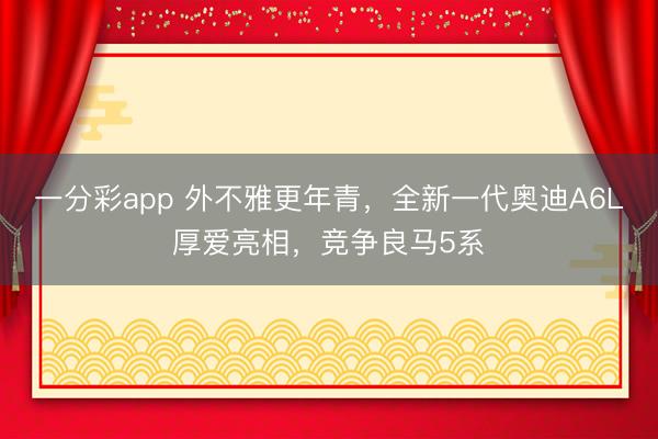 一分彩app 外不雅更年青,全新一代奥迪A6L厚爱亮相,竞争良马5系
