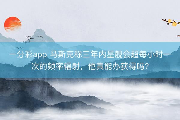 一分彩app 马斯克称三年内星舰会超每小时一次的频率辐射，他真能办获得吗?