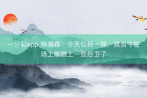 一分彩app 杨瀚森:今天弘扬一般,我当今在场上能跟上一些后卫了