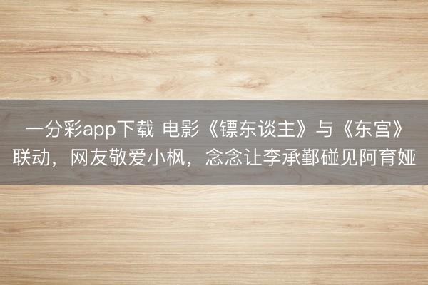 一分彩app下载 电影《镖东谈主》与《东宫》联动,网友敬爱小枫,念念让李承鄞碰见阿育娅