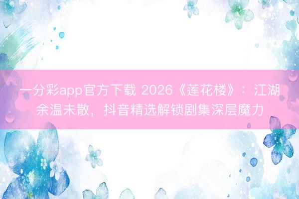 一分彩app官方下载 2026《莲花楼》:江湖余温未散,抖音精选解锁剧集深层魔力