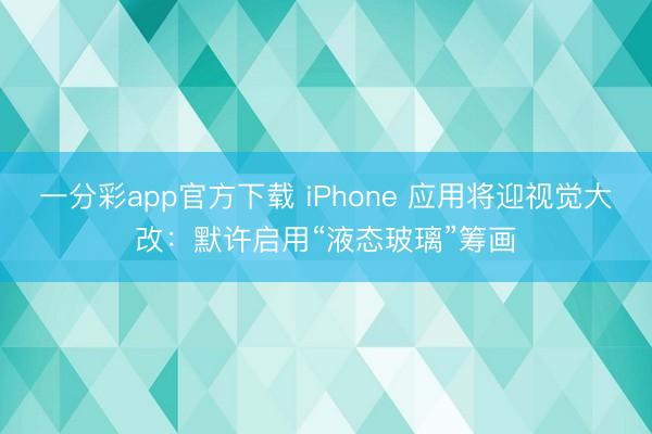 一分彩app官方下载 iPhone 应用将迎视觉大改:默许启用“液态玻璃”筹画