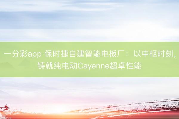 一分彩app 保时捷自建智能电板厂:以中枢时刻,铸就纯电动Cayenne超卓性能