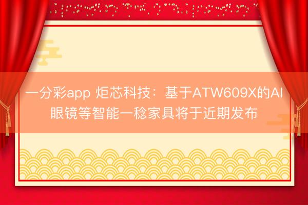 一分彩app 炬芯科技:基于ATW609X的AI眼镜等智能一稔家具将于近期发布