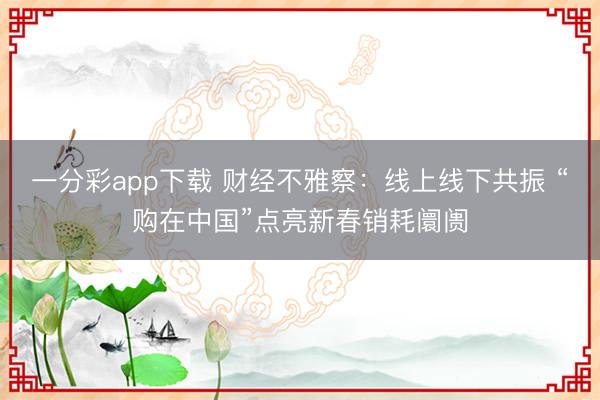一分彩app下载 财经不雅察:线上线下共振 “购在中国”点亮新春销耗阛阓