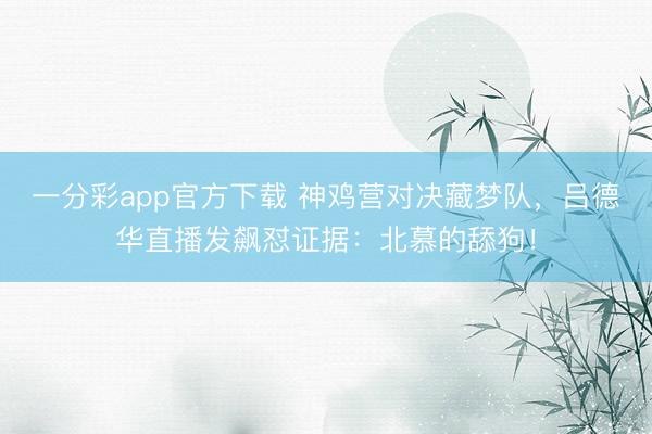 一分彩app官方下载 神鸡营对决藏梦队,吕德华直播发飙怼证据:北慕的舔狗!
