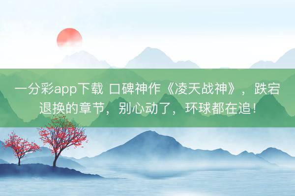 一分彩app下载 口碑神作《凌天战神》,跌宕退换的章节,别心动了,环球都在追!