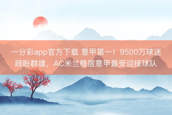 一分彩app官方下载 意甲第一!9500万球迷顾盼群雄,AC米兰稳居意甲最受迎接球队